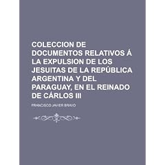 Coleccion de Documentos Relativos La Expulsion de Los Jesuitas de La Rep Blica Argentina y del Paraguay, En El Reinado de C Rlos III
