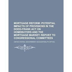 Mortgage Reform: Potential Impacts of Provisions in the Dodd-Frank Act on Homebuyers and the Mortgage Market: Report to Congressional C