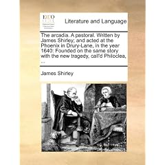 The Arcadia. a Pastoral. Written by James Shirley; And Acted at the Phoenix in Drury-Lane, in the Year 1640: Founded on the Same Story with the New Tr
