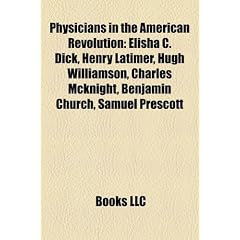 Physicians in the American Revolution: Elisha C. Dick, Henry Latimer, Hugh Williamson, Charles McKnight, Benjamin Church, Samuel Prescott