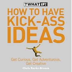 How to Have Kick-Ass Ideas: Get Curious, Get Adventurous, Get Creative (What If)