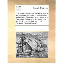 The Arrest of Marshal Belleisle, in the Territories of Hanover, Considered as a Violation of the Laws and Customs of Germany, to Which Is Annexed, an