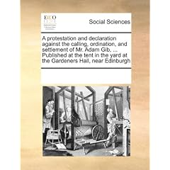 A   Protestation and Declaration Against the Calling, Ordination, and Settlement of Mr. Adam Gib, ... Published at the Tent in the Yard at the Gardene