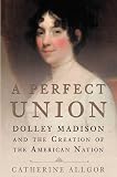 A Perfect Union: Dolley Madison and the Creation of the American Nation