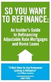 So You Want to Refinance: An Insiders Guide to Refinancing Adjustable Rate Mortgages and Home Loans