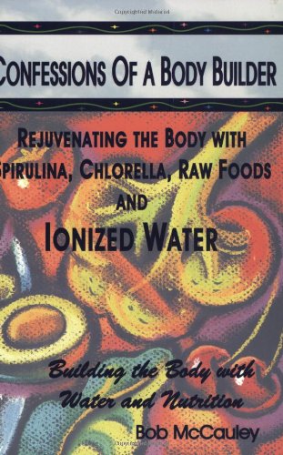 Confessions of a Body Builder, Rejuvenating the body with Spirulina, Chlorella, Raw Foods & Ionized Water Cover
